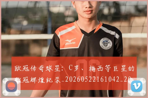 欧冠传奇球星：C罗、梅西等巨星的欧冠辉煌纪录_20260522161042_20260610165913