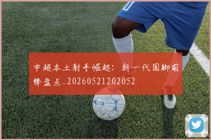 中超本土射手崛起:新一代国脚前锋盘点_20260521202052