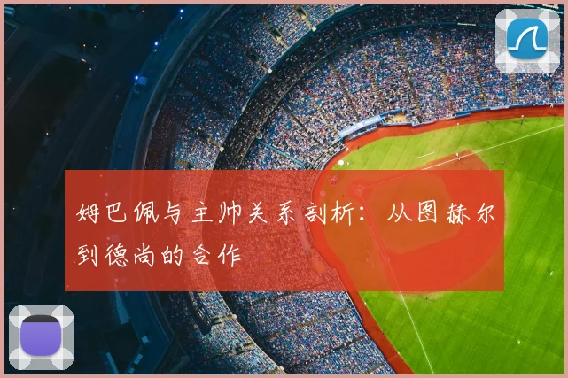 姆巴佩与主帅关系剖析：从图赫尔到德尚的合作