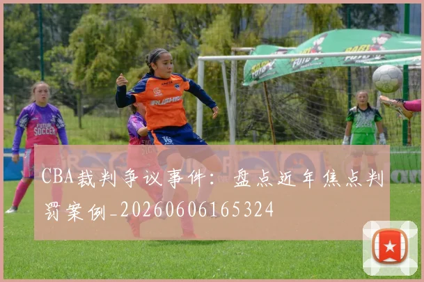CBA裁判争议事件：盘点近年焦点判罚案例_20260606165324