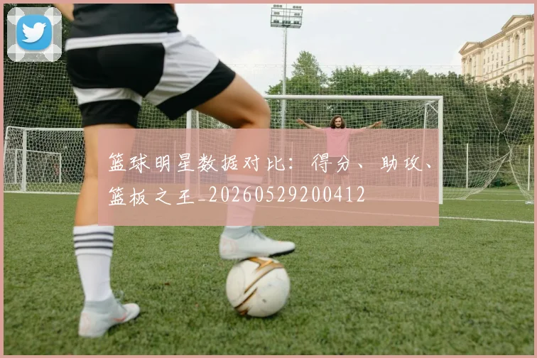 篮球明星数据对比:得分、助攻、篮板之王_20260529200412