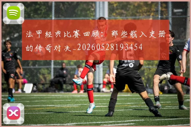 法甲经典比赛回顾：那些载入史册的传奇对决_20260528193454