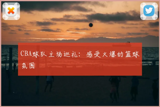 CBA球队主场巡礼:感受火爆的篮球氛围